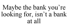 MAYBE THE BANK YOU'RE LOOKING FOR, ISN'T A BANK AT ALL trademark