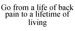 GO FROM A LIFE OF BACK PAIN TO A LIFETIME OF LIVING trademark