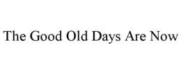 THE GOOD OLD DAYS ARE NOW trademark