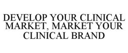 DEVELOP YOUR CLINICAL MARKET, MARKET YOUR CLINICAL BRAND trademark