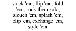 STACK 'EM, FLIP 'EM, FOLD 'EM, ROCK THEM SOLO, SLOUCH 'EM, SPLASH 'EM, CLIP 'EM, EXCHANGE 'EM, STYLE 'EM trademark