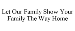 LET OUR FAMILY SHOW YOUR FAMILY THE WAY HOME trademark