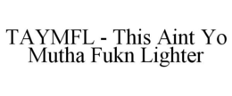 TAYMFL - THIS AINT YO MUTHA FUKN LIGHTER trademark
