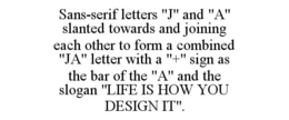SANS-SERIF LETTERS "J" AND "A" SLANTED TOWARDS AND JOINING EACH OTHER TO FORM A COMBINED "JA" LETTER WITH A "+" SIGN AS THE BAR OF THE "A" AND THE SLOGAN "LIFE IS HOW YOU DESIGN IT". trademark