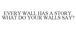 EVERY WALL HAS A STORY. WHAT DO YOUR WALLS SAY? trademark