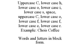 UPPERCASE C, LOWER CASE H, LOWER CASE O, LOWER CASE I, LOWER CASE S, SPACE, UPPERCASE C, LOWER CASE O, LOWER CASE F, LOWER CASE F, LOWER CASE E, LOWER CASE R. EXAMPLE: CHOIS COFFEE WORDS AND LETTERS IN BLOCK FORM. trademark