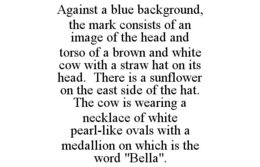 AGAINST A BLUE BACKGROUND, THE MARK CONSISTS OF AN IMAGE OF THE HEAD AND TORSO OF A BROWN AND WHITE COW WITH A STRAW HAT ON ITS HEAD. THERE IS A SUNFLOWER ON THE EAST SIDE OF THE HAT. THE COW IS WEARING A NECKLACE OF WHITE PEARL-LIKE OVALS WITH A MEDALLION ON WHICH IS THE WORD "BELLA". trademark