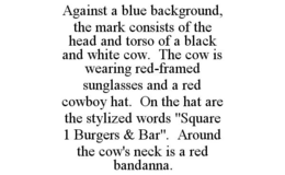 AGAINST A BLUE BACKGROUND, THE MARK CONSISTS OF THE HEAD AND TORSO OF A BLACK AND WHITE COW. THE COW IS WEARING RED-FRAMED SUNGLASSES AND A RED COWBOY HAT. ON THE HAT ARE THE STYLIZED WORDS "SQUARE 1 BURGERS & BAR". AROUND THE COW'S NECK IS A RED BANDANNA. trademark