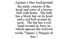 AGAINST A BLUE BACKGROUND, THE MARK CONSISTS OF THE HEAD AND TORSO OF A BROWN BULL WITH HORNS. THE BULL HAS A BLACK HAT ON ITS HEAD AND A RED BELL AROUND ITS NECK. THE HAT HAS A RED BAND AROUND ITS BASE ON WHICH APPEARS THE STYLIZED WORDS "SQUARE 1 BURGERS & BAR." trademark