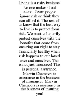 LIVING IS A RISKY BUSINESS! NO ONE MAKES IT OUT ALIVE. SOME PEOPLE IGNORE RISK OR THINK THEY CAN AFFORD IT. THE REST OF US KNOW THAT THE BEST WAY TO LIVE IS TO PROTECT FROM RISK. WE MUST VOLUNTARILY PROTECT OURSELVES WITH THE BENEFITS THAT COME FROM ENSURING OUR RIGHT TO STAY FINANCIALLY HEALTHY WHEN RISK HAPPENS TO OUR LOVED ONES AND OURSELVES. THIS IS NOT JUST INSURANCE! THIS IS PERSONAL ASSURANCE. MARVIN CHAMBERS IS ASSURANCE IN THE BUSINESS OF INSURANCE. MARVIN CHAMBERS IS ASSURANCE IN THE BUSINESS OF INSURING YOU! trademark
