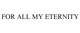FOR ALL MY ETERNITY trademark