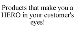 PRODUCTS THAT MAKE YOU A HERO IN YOUR CUSTOMER'S EYES! trademark