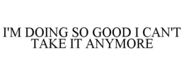I'M DOING SO GOOD I CAN'T TAKE IT ANYMORE trademark