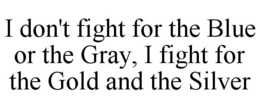 I DON'T FIGHT FOR THE BLUE OR THE GRAY, I FIGHT FOR THE GOLD AND THE SILVER trademark
