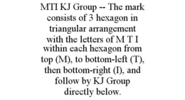MTI KJ GROUP -- THE MARK CONSISTS OF 3 HEXAGON IN TRIANGULAR ARRANGEMENT WITH THE LETTERS OF M T I WITHIN EACH HEXAGON FROM TOP (M), TO BOTTOM-LEFT (T), THEN BOTTOM-RIGHT (I), AND FOLLOW BY KJ GROUP DIRECTLY BELOW. trademark
