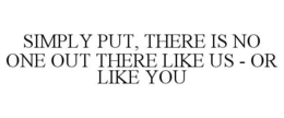 SIMPLY PUT, THERE IS NO ONE OUT THERE LIKE US - OR LIKE YOU trademark