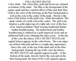 INKA SECRET BLEND COLOR CLAIM: THE COLORS BLUE, GOLD AND BROWN ARE CLAIMED AS FEATURES OF THE MARK. THE BLUE IS THE BACKGROUND OF THE SQUARE MARK AND HAS A MARBEL EFFECT OF BLUE AND DARK BLUE. GOLD IS THE COLOR OF THE LETTERING ON THE BLUE BACKGROUND AS WELL AS THE COIN AT THE CENTER OF THE MARK. BROWN IS THE COLOR OF THE LETTERS ON THE GOLD COIN. MARK DESCRIPTION: THE MARK CONSITS OF A GOLD COIN AT THE CENTER, THE GOLD COIN DISPLAYS A GOLD ENGRAVING OF A RIGHT SIDE VIEW OF THE FACE OF AN AMERICAN INDIAN CHIEF WEARING TRADITIONAL INDIAN FEATHER HEADDREASSING. THE INDIAN HEAD AND FEATHER HEADDRESSING IS OUTLINED IN A GOLD ENGRAVED CIRCLE AND AN ADDITIONAL HALF CIRCLE OUTLINING THE INNER CIRCLE. AT THE TOP OF THE COIN, THE LETTERS, INKA SECRET BLEND (ALL CAPITAL LETTERS) APPEARS IN THE COLOR BROWN. THE COIN EDGES ARE DOTTED WITH GOLD AND HAVE A ROUGH-EDGE APPEARANCE. ABOVE THE COIN, AT THE TOP OF THE MARK AND ON THE BLUE BACKGROUND, FRAMING THE TOP OF THE COIN, THE LETTERS, SECRET BLEND (ALL CAPITALS) APPEAR IN GOLD. AT THE BOTTOM OF THE MARK, DIRECTLY BELOW THE COIN AND ON THE BLUE BACKGROUND, THE LETTERS INKA (ALL CAPITALS) APPEAR. trademark
