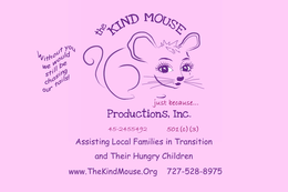 THE KIND MOUSE PRODUCTIONS, INC. JUST BECAUSE. . . WITHOUT YOU WE WOULD STILL BE CHASING OUR TAILS! 45-2455492 501(C)(3) ASSISTING LOCAL FAMILIES IN TRANSITION AND THEIR HUNGRY CHILDREN. WWW.THEKINDMOUSE.ORG 727-526-8975 trademark