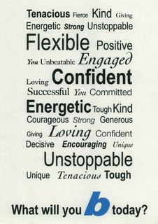 TENACIOUS FIERCE KIND GIVING ENERGETIC STRONG UNSTOPPABLE FLEXIBLE POSITIVE YOU UNBEATABLE ENGAGED LOVING CONFIDENT SUCCESSFUL YOU COMMITTED ENERGETIC TOUGH KIND COURAGEOUS STRONG GENEROUS GIVING LOVING CONFIDENT DECISIVE ENCOURAGING UNIQUE UNSTOPPLE UNIQUE TENACIOUS TOUGH WHAT WILL YOU B TODAY? trademark