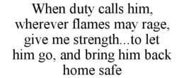 WHEN DUTY CALLS HIM, WHEREVER FLAMES MAY RAGE, GIVE ME STRENGTH...TO LET HIM GO, AND BRING HIM BACK HOME SAFE trademark