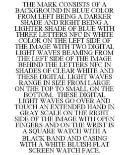 THE MARK CONSISTS OF A BACKGROUND IN BLUE COLOR FROM LEFT BEING A DARKER SHADE AND RIGHT BEING A LIGHTER SHADE OF BLUE WITH THREE LETTERS NFC IN WHITE COLOR ON THE LEFT SIDE OF THE IMAGE WITH TWO DIGITAL LIGHT WAVES BEAMING FROM THE LEFT SIDE OF THE IMAGE BEHIND THE LETTERS NFC IN SHADES OF CLEAR WHITE AND THESE DIGITAL LIGHT WAVES RANGE IN SIZE FROM LARGE ON THE TOP TO SMALL ON THE BOTTOM. THESE DIGITAL LIGHT WAVES GO OVER AND TOUCH AN EXTENDED HAND IN GRAY SCALE ON THE RIGHT SIDE OF THE IMAGE WITH OPEN FINGERS AND ON THE WRIST IS A SQUARE WATCH WITH A BLACK BAND AND CASING WITH A WHITE BLUISH FLAT SCREEN WATCH FACE. trademark