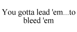 YOU GOTTA LEAD 'EM...TO BLEED 'EM trademark
