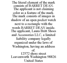 THE LITERAL ELEMENT OF THE MARK CONSISTS OF BARRET DEAN. THE APPLICANT IS NOT CLAIMING COLOR AS A FEATURE OF THE MARK. THE MARK CONSISTS OF IMAGES IN SHADOW OF AN OPEN POCKET WATCH NEXT TO A RECTANGLE WITH THE WORDS BARRET DEAN INSIDE. THE APPLICANT, LAURA BRITT SHOES AND ACCESSORIES LLC, A LIMITED LIABILITY COMPANY LEGALLY ORGANIZED UNDER THE LAWS OF WASHINGTON, HAVING AN ADDRESS OF. 12572 SHORE STREET LEAVENWORTH WASHINGTON 98826 UNITED STATES trademark