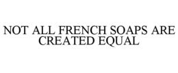 NOT ALL FRENCH SOAPS ARE CREATED EQUAL trademark