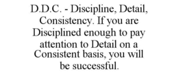 D.D.C. - DISCIPLINE, DETAIL, CONSISTENCY. IF YOU ARE DISCIPLINED ENOUGH TO PAY ATTENTION TO DETAIL ON A CONSISTENT BASIS, YOU WILL BE SUCCESSFUL. trademark