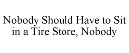 NOBODY SHOULD HAVE TO SIT IN A TIRE STORE, NOBODY trademark