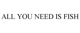 ALL YOU NEED IS FISH trademark