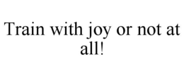 TRAIN WITH JOY OR NOT AT ALL! trademark