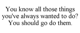 YOU KNOW ALL THOSE THINGS YOU'VE ALWAYS WANTED TO DO? YOU SHOULD GO DO THEM. trademark