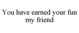 YOU HAVE EARNED YOUR FUN MY FRIEND trademark