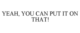 YEAH, YOU CAN PUT IT ON THAT! trademark