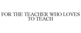 FOR THE TEACHER WHO LOVES TO TEACH trademark