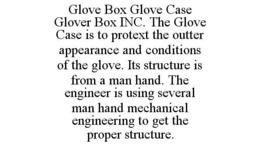 GLOVE BOX GLOVE CASE GLOVER BOX INC. THE GLOVE CASE IS TO PROTEXT THE OUTTER APPEARANCE AND CONDITIONS OF THE GLOVE. ITS STRUCTURE IS FROM A MAN HAND. THE ENGINEER IS USING SEVERAL MAN HAND MECHANICAL ENGINEERING TO GET THE PROPER STRUCTURE. trademark