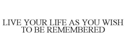 LIVE YOUR LIFE AS YOU WISH TO BE REMEMBERED trademark