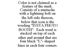 COLOR IS NOT CLAIMED AS A FEATURE OF THE MARK. CONSISTS OF A MUSTACHE WITH A LIGHTNING BOLT ON THE LEFT SIDE THEREON, BELOW THAT ICON IS THE WORDING "INSTA PHOTO BOOTH". EACH WORD IS STACKED ON TOP OF EACH OTHER AND AROUND THAT ARE FOUR BLACK "L"- SHAPED LINES IN EACH FOUR CORNERS. trademark