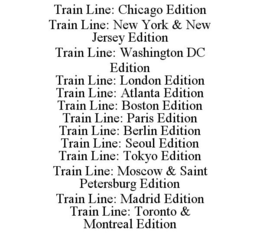 TRAIN LINE: CHICAGO EDITION TRAIN LINE: NEW YORK & NEW JERSEY EDITION TRAIN LINE: WASHINGTON DC EDITION TRAIN LINE: LONDON EDITION TRAIN LINE: ATLANTA EDITION TRAIN LINE: BOSTON EDITION TRAIN LINE: PARIS EDITION TRAIN LINE: BERLIN EDITION TRAIN LINE: SEOUL EDITION TRAIN LINE: TOKYO EDITION TRAIN LINE: MOSCOW & SAINT PETERSBURG EDITION TRAIN LINE: MADRID EDITION TRAIN LINE: TORONTO & MONTREAL EDITION trademark