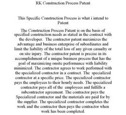 RK CONSTRUCTION PROCESS PATENT THIS SPECIFIC CONSTRUCTION PROCESS IS WHAT I INTEND TO PATENT THE CONSTRUCTION PROCESS PATENT IS ON THE BASIS OF SPECIFIED CONSTRUCTION NEEDS AS STATED IN THE CONTRACT WITH THE DEVELOPER. THE CONTRACTOR PATENT MAXIMIZES THE ADVANTAGE AND BUSINESS ENTERPRISE OF SUBORDINATES AND LIMIT THE LIABILITY OF THE TOTAL LOSS OF ANY GIVEN CASUALTY OR ON SITE INJURY. THE CONTRACTOR PATENT IS PRECISE IN ITS ACCOMPLISHMENT OF A UNIQUE BUSINESS PROCESS THAT HAS THE GOAL OF MAXIMIZING ONSITE PERFORMANCE WITH LIABILITY MINIMIZED. THE CONTRACTOR AGREES TO WORK PERFORMED WITH THE SPECIALIZED CONTRACTOR IN A CONTRACT. THE SPECIALIZED CONTRACTOR AT A SPECIFIC PRICE. THE SPECIALIZED CONTRACTOR PAYS THE EMPLOYEES TO THEIR HOURLY NEEDS. THE SPECIALIZED CONTRACTOR PAYS ALL OF THE EMPLOYEES AND FULFILLS A SUBCONTRACTOR AGREEMENT. THE CONTRACTOR PAYS THE SPECIALIZED CONTRACTOR AND THE MATERIALS ARE PAID FOR BY THE SUPPLIER. THE SPECIALIZED CONTRACTOR COMPLETES THE WORK AND THE CONTRACTOR THEN PAYS THE CONTRACTOR WHEN WORK HAS BEEN COMPLETED. trademark