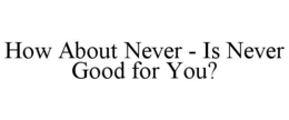 HOW ABOUT NEVER - IS NEVER GOOD FOR YOU? trademark