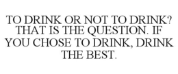 TO DRINK OR NOT TO DRINK? THAT IS THE QUESTION. IF YOU CHOSE TO DRINK, DRINK THE BEST. trademark