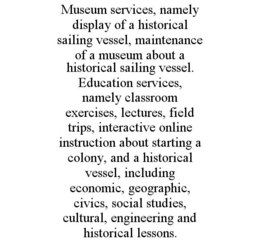 MUSEUM SERVICES, NAMELY DISPLAY OF A HISTORICAL SAILING VESSEL, MAINTENANCE OF A MUSEUM ABOUT A HISTORICAL SAILING VESSEL. EDUCATION SERVICES, NAMELY CLASSROOM EXERCISES, LECTURES, FIELD TRIPS, INTERACTIVE ONLINE INSTRUCTION ABOUT STARTING A COLONY, AND A HISTORICAL VESSEL, INCLUDING ECONOMIC, GEOGRAPHIC, CIVICS, SOCIAL STUDIES, CULTURAL, ENGINEERING AND HISTORICAL LESSONS. trademark