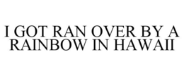 I GOT RAN OVER BY A RAINBOW IN HAWAII trademark