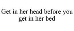 GET IN HER HEAD BEFORE YOU GET IN HER BED trademark