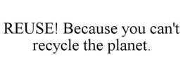REUSE! BECAUSE YOU CAN'T RECYCLE THE PLANET. trademark