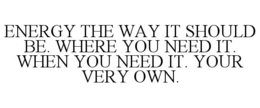 ENERGY THE WAY IT SHOULD BE. WHERE YOU NEED IT. WHEN YOU NEED IT. YOUR VERY OWN. trademark