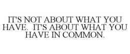 IT'S NOT ABOUT WHAT YOU HAVE. IT'S ABOUT WHAT YOU HAVE IN COMMON. trademark