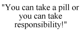 "YOU CAN TAKE A PILL OR YOU CAN TAKE RESPONSIBILITY!" trademark